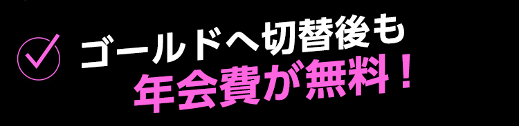 ゴールドへ切り替え後も年会費が無料！