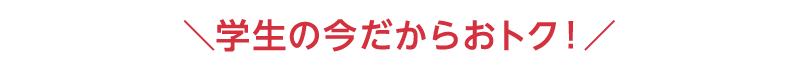 学生の今だからおトク！